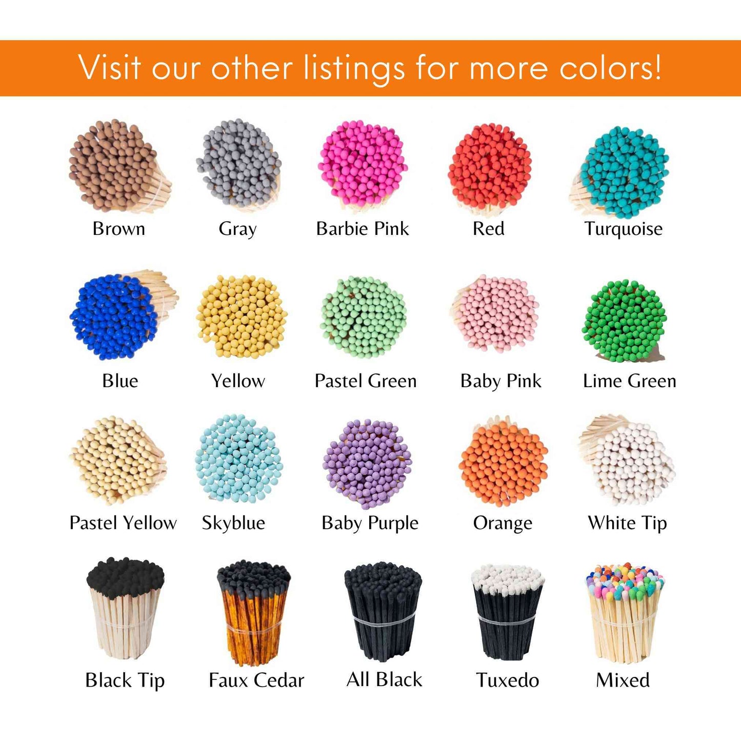 Visit our other listings for more colors! 20 colors available for 1.90” safety matches. 
Brown tip, Gray Tip, Hot pink, Red tip, Turquoise, Blue, Yellow, Pastel green, Baby pink, lime green, pastel yellow, sky blue, baby purple, orange, white tip regular wooden stem, black tip regular wooden stem, Faux cedar, Black Tip with black stem, tuxedo and mix.